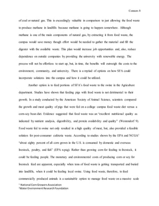 Connors 8
1
National CornGrowersAssociation
2
WaterEnvironmentResearchFoundation
of coal or natural gas. This is exceedingly valuable in comparison to just allowing the food waste
to produce methane in landfills because methane is going to happen somewhere. Although
methane is one of the main components of natural gas, by extracting it from food waste, the
campus would save money though effort would be needed to gather the material and fill the
digester with the available waste. This plan would increase job opportunities and, also, reduce
dependence on outside companies by providing the university with renewable energy. The
process will not be effortless to start up, but, in time, the benefits will outweigh the costs to the
environment, community, and university. There is a myriad of options on how SFA could
incorporate solutions into the campus and how it could be utilized.
Another option is to feed portions of SFA’s food waste to the swine in the Agriculture
department. Studies have shown that feeding pigs with food waste is not detrimental to their
growth. In a study conducted by the American Society of Animal Science, scientists compared
the growth and meat quality of pigs that were fed on a college campus food waste diet versus a
corn-soy bean diet. Evidence suggested that food waste was an “excellent nutritional quality as
indicated by nutrient analysis, digestibility, and protein availability and quality” (Westendorf 9).
Food waste fed to swine not only resulted in a high quality of meat, but, also provided a feasible
solution for post-consumer cafeteria waste. According to studies shown by the EPA and NCGA1
“about eighty percent of all corn grown in the U.S. is consumed by domestic and overseas
livestock, poultry, and fish” (EPA n.pag). Rather than growing corn for feeding to livestock, it
could be feeding people. The monetary and environmental costs of producing corn or soy for
livestock feed are apparent, especially when tons of food waste is getting transported and buried
into landfills, when it could be feeding local swine. Using food waste, therefore, to feed
commercially produced animals is a sustainable option to manage food waste on a massive scale
 
