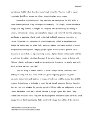 Connors 9
1
National CornGrowersAssociation
2
WaterEnvironmentResearchFoundation
and eliminate baleful effects from food waste buried in landfills. Plus, this would be a great
opportunity for different groups and colleges to work together across campus.
Intra-college cooperation could bring awareness and show people that SFA works in
unison to solve problems facing the campus and community. For example, students of different
colleges will bring a variety of strengths and viewpoints into understanding and building a
solution. Environmental science and sustainability majors could work with people in engineering
and finance to understand what it would cost to build and install anaerobic composting on
campus. Meanwhile, they can work with people in marketing on how to spread awareness
through the student body and gather funds. Sociology students can conduct research to measure
acceptance rates and responses. Bringing people together to solve a mutual problem can be
invaluable in and of itself, on top of resolving an issue. It gives students real experience and time
to apply their knowledge with other classmates. It also gives students practice in dealing with
different industries and types of people, not to mention that the students can actually solve real-
world problems and earn experience!
There are plenty of options available to the SFA campus and the community when
thinking of dealing with food waste. Small scale group composting projects can get the
university started. In the end, hundreds of pounds of food waste could be diverted from landfills
by using the food waste to feed swine or power the grid through anaerobic digestion. In reality,
there are even more solutions. By gathering people of different skills and backgrounds, new and
creative innovations could put SFA in the forefront of the fight against food waste. Giving
students and staff a real cause, along with the encouragement and support of the university, could
change the way the SFA community thinks about food. Change does not have to live up to its
 