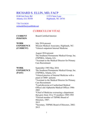 RICHARD S. ELLIN, MD, FACP
8140 Jett Ferry Rd 1155 Claire Lane
Atlanta, GA 30350 Highlands, NC 28741
770-714-5634
richardellin@earthlink.net
CURRICULUM VITAE
CURRENT Board Certified Internist
POSITION
WORK July 2016-present
EXPERIENCE Mission Medical Associates, Highlands, NC:
(CURRENT) *clinical outpatient Internal Medicine
August 2016-present
The Southeast Permanente Medical Group, Inc.
(TSPMG), Atlanta, GA:
*Assistant to the Medical Director for Primary
Care Recruitment
WORK September 1985-May 2016
EXPERIENCE The Southeast Permanente Medical Group, Inc.
(PAST) (TSPMG), Atlanta, GA:
*clinical practice of Internal Medicine with a
panel of 3000+ patients
*Assistant to the Medical Director for Primary
Care Recruitment
*Lead physician at Cumberland Medical
Offices and Alpharetta Medical Offices 1986-
2003
*Chief of Medicine overseeing a department
that grew from 10 to 75 members 1989-1993
*Elected member of TSPMG Board of
Directors, 1987-
2015
*Secretary, TSPMG Board of Directors, 2002-
2015
1
 