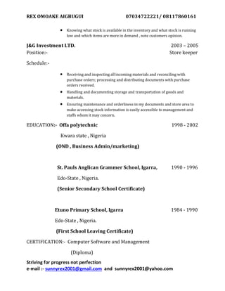 REX OMOAKE AIGBUGUI 07034722221/ 08117860161
Striving for progress not perfection
e-mail :- sunnyrex2001@gmail.com and sunnyrex2001@yahoo.com
 Knowing what stock is available in the inventory and what stock is running
low and which items are more in demand , note customers opinion.
J&G Investment LTD. 2003 – 2005
Position:- Store keeper
Schedule:-
 Receiving and inspecting all incoming materials and reconciling with
purchase orders; processing and distributing documents with purchase
orders received.
 Handling and documenting storage and transportation of goods and
materials.
 Ensuring maintenance and orderliness in my documents and store area to
make accessing stock information is easily accessible to management and
staffs whom it may concern.
EDUCATION:- Offa polytechnic 1998 - 2002
Kwara state , Nigeria
(OND , Business Admin/marketing)
St. Pauls Anglican Grammer School, Igarra, 1990 - 1996
Edo-State , Nigeria.
(Senior Secondary School Certificate)
Etuno Primary School, Igarra 1984 - 1990
Edo-State , Nigeria.
(First School Leaving Certificate)
CERTIFICATION:- Computer Software and Management
(Diploma)
 