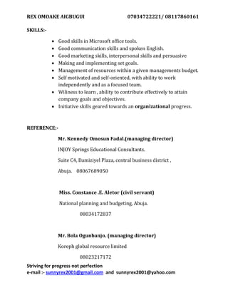 REX OMOAKE AIGBUGUI 07034722221/ 08117860161
Striving for progress not perfection
e-mail :- sunnyrex2001@gmail.com and sunnyrex2001@yahoo.com
SKILLS:-
 Good skills in Microsoft office tools.
 Good communication skills and spoken English.
 Good marketing skills, interpersonal skills and persuasive
 Making and implementing set goals.
 Management of resources within a given managements budget.
 Self motivated and self-oriented, with ability to work
independently and as a focused team.
 Wiliness to learn , ability to contribute effectively to attain
company goals and objectives.
 Initiative skills geared towards an organizational progress.
REFERENCE:-
Mr. Kennedy Omosun Fadal.(managing director)
INJOY Springs Educational Consultants.
Suite C4, Damiziyel Plaza, central business district ,
Abuja. 08067689050
Miss. Constance .E. Aletor (civil servant)
National planning and budgeting, Abuja.
08034172837
Mr. Bola Ogunbanjo. (managing director)
Koreph global resource limited
08023217172
 
