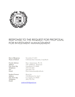 RESPONSE TO THE REQUEST FOR PROPOSAL
FOR INVESTMENT MANAGEMENT
Date of Response November 27, 2015
Name of School California State University, Long Beach
Faculty Advisor Peter Ammermann, Ph. D.
Address 1250 Bellflower Boulevard
City, State Zip Long Beach, CA 90840
Telephone (707) 333-3424
Fax (562) 985-1754
Email Peter.Ammermann@csulb.edu
Student Contact Devin Jett
Address 1146 Belmont Ave Apt C
City, State Zip Los Angeles, CA 90034
Telephone (818) 703-3702
Email
jettdevin1201@gmail.com
 