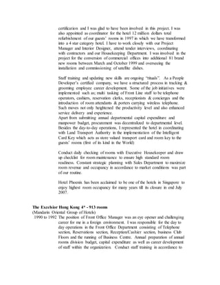certification and I was glad to have been involved in this project. I was
also appointed as coordinator for the hotel 12 million dollars total
refurbishment of our guests’ rooms in 1997 in which we have transformed
into a 4 star category hotel. I have to work closely with our Project
Manager and Interior Designer, attend tender interviews, coordinating
with contractors and our Housekeeping Department. I was involved in the
project for the conversion of commercial offices into additional 81 brand
new rooms between March and October 1999 and overseeing the
installation and commissioning of satellite dishes.
Staff training and updating new skills are ongoing “rituals”. As a People
Developer’s certified company, we have a structured process in tracking &
grooming employee career development. Some of the job initiatives were
implemented such as; multi tasking of Front Line staff to be telephone
operators, cashiers, reservation clerks, receptionists & concierges and the
introduction of room attendants & porters carrying wireless telephone.
Such moves not only heightened the productivity level and also enhanced
service delivery and experience.
Apart from submitting annual departmental capital expenditure and
manpower budget, procurement was decentralized to departmental level.
Besides the day-to-day operations, I represented the hotel in coordinating
with Land Transport Authority in the implementation of the Intelligent
Card Key which acts as store valued transport card and room key to the
guests’ rooms (first of its kind in the World)
Conduct daily checking of rooms with Executive Housekeeper and draw
up checklist for room maintenance to ensure high standard room
readiness. Constant strategic planning with Sales Department to maximize
room revenue and occupancy in accordance to market conditions was part
of our routine.
Hotel Phoenix has been acclaimed to be one of the hotels in Singapore to
enjoy highest room occupancy for many years till its closure in end July
2007.
The Excelsior Hong Kong 4* - 913 rooms
(Mandarin Oriental Group of Hotels)
1990 to 1992 The position of Front Office Manager was an eye opener and challenging
career for me in a foreign environment. I was responsible for the day to
day operations in the Front Office Department consisting of Telephone
section, Reservations section, Reception/Cashier section, business Club
Floors and the running of Business Centre. Annual preparation of annual
rooms division budget, capital expenditure as well as career development
of staff within the organization. Conduct staff training in accordance to
 