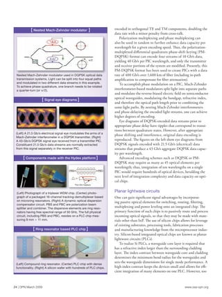 www.osa-opn.org24 | OPN March 2009
encoded in orthogonal TE and TM components, doubling the
data rate with a minor penalty from cross-talk.
Polarization multiplexing and phase multiplexing can
also be used in tandem to further enhance data capacity per
wavelength for a given encoding speed. Thus, the polarization-
multiplexed diﬀerential quadrature phase-shift keying (PM-
DQPSK) format can encode four streams of 10 Gb/s data,
yielding 40 Gb/s per PIC wavelength, and only the transmitter
and receiver portions of the system are modified. Presently, this
PM-DQPSK format has been used to create PICs with a data
rate of 400 Gb/s over 1,600 km of fiber (including in-path
amplification to compensate for fiber attenuation).
To accomplish phase modulation on a PIC, Mach-Zehnder
interferometer-based modulators split light into separate paths
and modulate the reverse-biased electric field on semiconductor
optical waveguides, modulating the bandgap, refractive index,
and therefore the optical path length prior to combining the
same light paths. By nesting Mach-Zehnder interferometers
and phase-delaying the encoded light streams, one can achieve
higher degrees of encoding.
Eye diagrams of DQPSK-encoded data streams prior to
appropriate phase delay have ripples that correspond to transi-
tions between quadrature states. However, after appropriate
phase shifting and interference, original data encoding is
reproduced. The figures on the left show eye diagrams from
DQPSK signals encoded with 21.5 Gb/s (electrical) data
streams that produce a 43 Gb/s aggregate DQPSK data capac-
ity per wavelength.
Advanced encoding schemes such as DQPSK or PM-
DQPSK may require as many as 45 optical elements per
wavelength; thus, integration of ten wavelengths on a single
PIC would require hundreds of optical devices, heralding the
next level of integration complexity and data capacity on opti-
cal chips.
Planar lightwave circuits
One can gain significant signal advantages by incorporat-
ing passive optical elements for switching, routing, filtering,
multiplexing and power leveling onto an integrated chip. The
primary function of such chips is to passively route and process
incoming optical signals, so that they may be made with mate-
rials other than InP. The use of silicon chips allows for leverage
of existing substrates, processing tools, fabrication processes
and manufacturing knowledge from the microprocessor indus-
try. Silicon-based integrated optical chips are known as planar
lightwave circuits (PLCs).
To realize Si PLCs, a waveguide core layer is required that
has a refractive index larger than the surrounding cladding
layer. The index contrast between waveguide core and cladding
determines the minimum bend radius for the waveguides and
sets the waveguide dimensions for single mode performance. A
high index contrast keeps the devices small and allows for effi-
cient integration of many elements on one PLC. However, too
[ Nested Mach-Zehnder modulator ]
[ Signal eye diagrams ]
Nested Mach-Zehnder modulator used in DQPSK optical data
transmission systems. Light can be split into four equal paths
and modulated in two different data streams in this example.
To achieve phase quadrature, one branch needs to be rotated
a quarter-turn (or /2).
(Left) A 21.5 Gb/s electrical signal eye modulates the arms of a
Mach-Zehnder interferometer in a DQPSK transmitter. (Right)
A 43-Gb/s DQPSK signal eye received from a transmitter PIC.
Constituent 21.5 Gb/s data streams are normally extracted
from this signal separately in the receiver PIC.
(Left) Photograph of a triplexer WDM chip. (Center) photo-
graph of a packaged 16-channel tracking-demultiplexer based
on microring resonators. (Right) A dynamic optical dispersion
compensator circuit. PBS and PBC are polarization beam
splitter and combiner. The dispersive elements are ring reso-
nators having free spectral range of 50 GHz. The full physical
circuit, including PBS and PBC, resides on a PLC chip mea-
suring 9 mm 3 11 mm.
(Left) Compound ring resonator. (Center) PLC chip with dense
functionality. (Right) A silicon wafer with hundreds of PLC chips.
[ Components made with the Hydex platform ]
[ Ring resonator based PLC chip ]
PBS PBC
Thin ﬁlm heaters
/2 /2
 