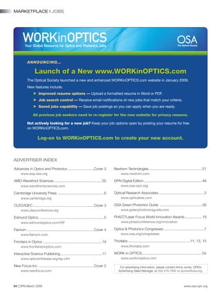 54 | OPN March 2009 www.osa-opn.org
MARKETPLACE | JOBS
Advances in Optics and Photonics...........................Cover 3
www.aop.osa.org
AMO Wavefront Sciences.................................................55
www.wavefrontsciences.com
Cambridge University Press ...............................................6
www.cambridge.org
CLEO/IQEC..............................................................Cover 3
www.cleoconference.org
Edmund Optics..................................................................5
www.edmundoptics.com/OP
Fianium ....................................................................Cover 4
www.fianium.com
Frontiers in Oprics............................................................19
www.frontiersinoptics.com
Interactive Science Publishing...........................................17
www.opticsinfobase.org/isp.cfm
New Focus Inc.........................................................Cover 2
www.newfocus.com
For advertising information, please contact Anne Jones, OPN’s
Advertising Sales Manager, at 202.416.1942 or ajones@osa.org.
Nextrom Technologies......................................................51
www.nextrom.com
OPN Digital Edition...........................................................49
www.osa-opn.org
Optical Research Associates..............................................3
www.opticalres.com
OSA Green Photonics Guide ...........................................39
www.greenphotonicsguide.com
PhAST/Laser Focus World Innovation Awards..................19
www.phastconference.org/innovation
Optics & Photonics Congresses.........................................7
www.osa.org/congresses
Thorlabs...............................................................11, 13, 15
www.thorlabs.com
WORK in OPTICS.............................................................54
www.workinoptics.com
Announcing…
Launch of a New www.WORKinOPTICS.com
The Optical Society launched a new and enhanced WORKinOPTICS.com website in January 2009.
New features include:
c Improved resume options — Upload a formatted resume in Word or PDF.
c Job search control — Receive email notifications of new jobs that match your criteria.
c Saved jobs capability — Save job postings so you can apply when you are ready.
All previous job seekers need to re-register for the new website for privacy reasons.
Not actively looking for a new job? Keep your job options open by posting your resume for free
on WORKinOPTICS.com.
Log-on to WORKinOPTICS.com to create your new account.
ADVERTISER INDEX
 
