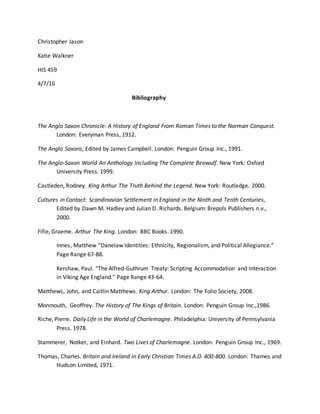 Christopher Jason
Katie Walkner
HIS 459
4/7/16
Bibliography
The Anglo Saxon Chronicle: A History of England From Roman Times to the Norman Conquest.
London: Everyman Press, 1912.
The Anglo Saxons, Edited by James Campbell. London: Penguin Group Inc., 1991.
The Anglo-Saxon World An Anthology Including The Complete Beowulf. New York: Oxford
University Press. 1999.
Castleden, Rodney. King Arthur The Truth Behind the Legend. New York: Routledge. 2000.
Cultures in Contact: Scandinavian Settlement in England in the Ninth and Tenth Centuries,
Edited by Dawn M. Hadley and Julian D. Richards. Belgium: Brepols Publishers n.v.,
2000.
Fifie, Graeme. Arthur The King. London: BBC Books. 1990.
Innes, Matthew “Danelaw Identities: Ethnicity, Regionalism, and Political Allegiance.”
Page Range 67-88.
Kershaw, Paul. “The Alfred-Guthrum Treaty: Scripting Accommodation and Interaction
in Viking Age England.” Page Range 43-64.
Matthews, John, and Caitlin Matthews. King Arthur. London: The Folio Society, 2008.
Monmouth, Geoffrey. The History of The Kings of Britain. London: Penguin Group Inc.,1986.
Riche, Pierre. Daily Life in the World of Charlemagne. Philadelphia: University of Pennsylvania
Press. 1978.
Stammerer, Notker, and Einhard. Two Lives of Charlemagne. London: Penguin Group Inc., 1969.
Thomas, Charles. Britain and Ireland in Early Christian Times A.D. 400-800. London: Thames and
Hudson Limited, 1971.
 