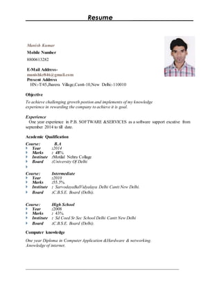 Resume ___________________
____________________________________________________________________________________
Manish Kumar
Mobile Number
8800613282
E-Mail Address-
manishkr846@gmail.com
Present Address
HN:-T/45,Jharera Village,Cantt-10,New Delhi:-110010
Objective
To achieve challenging growth postion and implements of my knowledge
experience in rewarding the company to achieve it is goal.
Experience
One year experience in P.B. SOFTWARE &SERVICES as a software support excutive from
september 2014 to till date.
Academic Qualification
Course: B.A
 Year :2014
 Marks : 48%.
 Institute :Motilal Nehru Collage
 Board :University Of Delhi

Course: Intermediate
 Year :2010
 Marks :55.5%.
 Institute : SarvodayaBalVidyalaya Delhi Cantt New Delhi.
 Board :C.B.S.E. Board (Delhi).
Course: High School
 Year :2008
 Marks : 43%.
 Institute : Sd Coed Sr Sec School Delhi Cantt New Delhi
 Board :C.B.S.E. Board (Delhi).
Computer knowledge
One year Diploma in Computer Application &Hardware & networking.
.knowledge of internet.
 