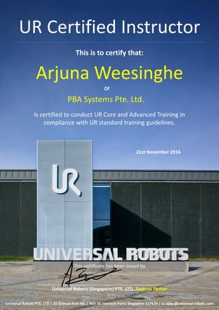 UR Certified Instructor
This is to certify that:
Arjuna Weesinghe
Is certified to conduct UR Core and Advanced Training in
compliance with UR standard training guidelines.
This certificate has been issued by
________________________________________________________
Universal Robots (Singapore) PTE. LTD, Andrew Pether
Universal Robots PTE. LTD | 20 Science Park Rd. | #03-36 Teletech Park| Singapore 117674 | ur.apac@universal-robots.com
Of
21st November 2016
PBA Systems Pte. Ltd.
 