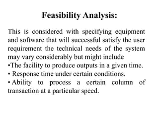 Feasibility Analysis:
This is considered with specifying equipment
and software that will successful satisfy the user
requirement the technical needs of the system
may vary considerably but might include
•The facility to produce outputs in a given time.
• Response time under certain conditions.
• Ability to process a certain column of
transaction at a particular speed.
 