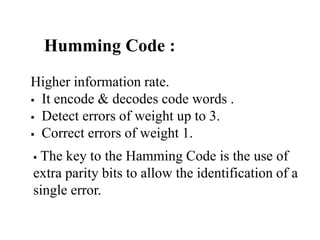 Humming Code :
Higher information rate.
 It encode & decodes code words .
 Detect errors of weight up to 3.
 Correct errors of weight 1.
 The key to the Hamming Code is the use of
extra parity bits to allow the identification of a
single error.
 