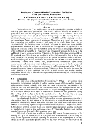 1
Development of Activated Flux for Tungsten Inert Gas Welding
of 304L(N) Austenitic Stainless Steel
V. Ramasubbu, S.K. Albert, A.K. Bhaduri and S.K. Ray
Materials Technology Division, Indira Gandhi Centre for Atomic Research,
Kalpakkam – 603102
e-mail:vrsubbu@igcar.ernet.in
Abstract
Tungsten inert gas (TIG) welds of the 300 series of austenitic stainless steels have
relatively poor weld bead penetration characteristics, thereby limiting the thickness of
plates/tubes that can be autogenously welded. However, use of activated fluxes can
significantly increase the depth of penetration during autogenous TIG welding. Hence, an
experimental programme was initiated to develop activated TIG (A-TIG) welding process that
uses an activated flux to improve weld penetration. Many trials were carried out by varying
flux composition and welding parameters and based on the results from these trials an
optimised A-TIG flux formulation was developed. Defect free full penetration welds could be
prepared from 8 mm thick AISI 304LN plates with this flux applied on the top surface of the
square butt joints and without any filler addition using TIG process in a single pass. Properties
of the weld joints prepared by A-TIG process were subsequently compared with those of the
weld joints prepared using conventional TIG process. For this weld joints were prepared from
10 mm thick plate. Since it was not possible to achieve full penetration from a single pass
using A-TIG process, welding was completed in two passes, one from each side of the joint.
For conventional joint, a weld groove was machined out and ER308L filler wire was used as
consumable. Tensile tests, impact tests, microstructural examination, delta ferrite
measurements, inclusion measurement and corrosion tests etc. were carried on both the weld
joints. All the results showed that the properties of weld joints prepared using A-TIG is
comparable to those prepared using conventional TIG process. Thus, the results show that the
A-TIG process is a good technique that could be used to weld thin section stainless
components that can lead to substantial saving with respect to machining cost, cost of welding
consumables and time.
1. 0 Introduction
AISI 300 series austenitic stainless steels particularly 304 & 316 are used as major
components like structural materials of nuclear industry because of their excellent oxidation
and corrosion resistance properties under severe corrosive environments. However one of the
problems associated with welding of this class of steels is the poor weld penetration. This is
due to very low levels of surface-active elements like sulphur and oxygen in these steels. This
led to extensive research on the effect of surface-active elements on weld penetration during
TIG welding which resulted in the development of activated flux that could be used along
with TIG welding process, which can significantly improve the weld penetration.
Use of activated flux during TIG (A-TIG) welding has many advantages, especially in
tube welding. With this flux applied at the joint surface, it is possible to improve the weld
penetration substantially. Hence, maximum thickness that could be welded without filler
addition is considerably higher in this process than in the conventional TIG process (~3mm).
In the absence of filler addition, there is no need for edge preparation resulting substantial
savings both with respect to time and money. Use of A-TIG can also facilitate repair welding
especially to remove fine cracks detected during inspection.
High depth of penetration is achieved during A-TIG process due to constriction of the
welding arc [3]. In the A-TIG process, it is proposed that arc constriction is produced by the
effect of the vapourised molecules capturing the electrons in the outer regions of the arc,
which results in a constricted plasma similar to the effect produced by the nozzle in the
 
