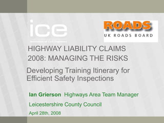 HIGHWAY LIABILITY CLAIMS
2008: MANAGING THE RISKS
Developing Training Itinerary for
Efficient Safety Inspections
Ian Grierson Highways Area Team Manager
Leicestershire County Council
April 28th, 2008
 