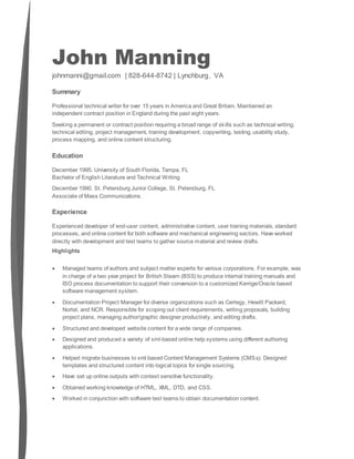 John Manning
johnmanni@gmail.com | 828-644-8742 | Lynchburg, VA
Summary
Professional technical writer for over 15 years in America and Great Britain. Maintained an
independent contract position in England during the past eight years.
Seeking a permanent or contract position requiring a broad range of skills such as technical writing,
technical editing, project management, training development, copywriting, testing, usability study,
process mapping, and online content structuring.
Education
December 1995. University of South Florida, Tampa, FL
Bachelor of English Literature and Technical Writing
December 1990. St. Petersburg Junior College, St. Petersburg, FL
Associate of Mass Communications.
Experience
Experienced developer of end-user content, administrative content, user training materials, standard
processes, and online content for both software and mechanical engineering sectors. Have worked
directly with development and test teams to gather source material and review drafts.
Highlights
 Managed teams of authors and subject matter experts for various corporations. For example, was
in charge of a two year project for British Steam (BSS) to produce internal training manuals and
ISO process documentation to support their conversion to a customized Kerrige/Oracle based
software management system.
 Documentation Project Manager for diverse organizations such as Certegy, Hewitt Packard,
Nortel, and NCR. Responsible for scoping out client requirements, writing proposals, building
project plans, managing author/graphic designer productivity, and editing drafts.
 Structured and developed website content for a wide range of companies.
 Designed and produced a variety of xml-based online help systems using different authoring
applications.
 Helped migrate businesses to xml based Content Management Systems (CMSs). Designed
templates and structured content into logical topics for single sourcing.
 Have set up online outputs with context sensitive functionality.
 Obtained working knowledge of HTML, XML, DTD, and CSS.
 Worked in conjunction with software test teams to obtain documentation content.
 