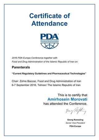 Certificate of
Attendance
2016 PDA Europe Conference together with
Food and Drug Administration of the Islamic Republic of Iran on:
Parenterals
“Current Regulatory Guidelines and Pharmaceutical Technologies”
Chair: Zohre Bazzaz, Food and Drug Administration of Iran
6-7 September 2016, Tehran/ The Islamic Republic of Iran
This is to certify that
Amirhosein Morovati
has attended the Conference.
Georg Roessling
Senior Vice President
PDA Europe
 