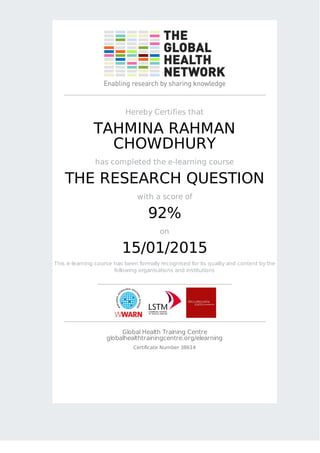 Hereby Certifies that
TAHMINA RAHMAN
CHOWDHURY
has completed the e-learning course
THE RESEARCH QUESTION
with a score of
92%
on
15/01/2015
This e-learning course has been formally recognised for its quality and content by the
following organisations and institutions
Global Health Training Centre
globalhealthtrainingcentre.org/elearning
Certificate Number 38614
 