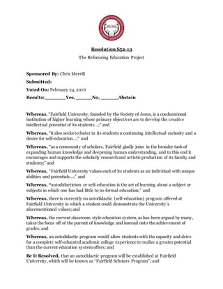 Resolution S52-13
The Refocusing Education Project
Sponsored By: Chris Merrill
Submitted:
Voted On: February 24, 2016
Results: Yes, No, Abstain
Whereas, “Fairfield University, founded by the Society of Jesus, is a coeducational
institution of higher learning whose primary objectives are to develop the creative
intellectual potential of its students…;” and
Whereas, “it also seeks to foster in its students a continuing intellectual curiosity and a
desire for self-education…;” and
Whereas, “as a community of scholars, Fairfield gladly joins in the broader task of
expanding human knowledge and deepening human understanding, and to this end it
encourages and supports the scholarly research and artistic production of its faculty and
students;” and
Whereas, “Fairfield University values each of its students as an individual with unique
abilities and potentials…;” and
Whereas, “autodidacticism or self-education is the act of learning about a subject or
subjects in which one has had little to no formal education;” and
Whereas, there is currently no autodidactic (self-education) program offered at
Fairfield University in which a student could demonstrate the University’s
aforementioned values; and
Whereas, the current classroom style education system, as has been argued by many,
takes the focus off of the pursuit of knowledge and instead onto the achievement of
grades; and
Whereas, an autodidactic program would allow students with the capacity and drive
for a complete self-educated academic college experience to realize a greater potential
than the current education system offers; and
Be It Resolved, that an autodidactic program will be established at Fairfield
University, which will be known as “Fairfield Scholars Program”; and
 