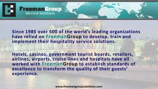 Since 1985 over 500 of the world’s leading organizations
have relied on FreemanGroup to develop, train and
implement their hospitality service solutions.
Hotels, casinos, government tourist boards, retailers,
airlines, airports, cruise lines and hospitals have all
worked with FreemanGroup to establish standards of
excellence to transform the quality of their guests’
experience.
www.freemangroupsolutions.com
 