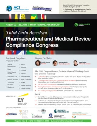 Register Now | +1 212 352 3220 Ext. 5482 | L.Alexandre@AmericanConference.com
Third Latin American
Pharmaceutical and Medical Device
Compliance Congress
August 23 – 25, 2016 | Hilton Panama, Panama City
ACIAmerican Conference Institute
Business Information in a Global Context
Spanish-English Simultaneous Translation
Available During the Event!
La Conferencia se llevará a cabo en Español
e Inglés con Traducción Simultánea!
EARN CLE/CPE
CREDITS
The 2016 Congress Features Exclusive, Forward-Thinking Panels
and Speakers, including:
	 LATAM CEOs Discuss Compliance Priorities and the Role Ethics Plays in the Reputation
of the Healthcare Industry
	 LATAM Marketing Director and Compliance Officer Roundtable: How to Effectively
Balance Sales and Compliance Objectives
	 The Structure of Global Ethics: Interview with Senior CCOs from US and Europe
	 Building Relationships while Maintaining Compliance: Practical Discussion on the
Do’s and Don’ts of Interacting with HCPs in Latin America
	 50+ Leading Industry Speakers from Latin America, the USA and Europe
PLUS:
	 Do Not Miss the Launch of Transparency International’s Anti-Corruption Principles for
the Latin American Pharmaceutical Industry
 	 Customize Your Program with Targeted Breakout Sessions: Compliance Think Tanks,
Executive Roundtables, Regional Updates, and Practical Scenarios
	 Take Part in Exclusive Working Groups: Special Focus on Anti-Bribery and Sponsorships
Congress Co-Chairs:
Imelda Alvarez
Novartis
Andrés Cedrón
Stryker Corporation
Karla Guillen
Johnson & Johnson
ASSOCIATION PARTNERS:
SPONSORED BY:
Benchmark Compliance
Programs with:
•	 Abbott
Laboratories
•	 Bayer
•	 Bristol Myers
Squibb
•	 Genomma Lab
•	 Horizon Pharma
•	 Johnson &
Johnson
•	 Medtronic
•	 Merck
•	 Novartis
•	 Quintiles
•	 Sandoz
•	 Sanofi-Aventis
•	 Smith & Nephew
•	 Stryker
•	 Takeda Pharma
•	 Zimmer Biomet
 