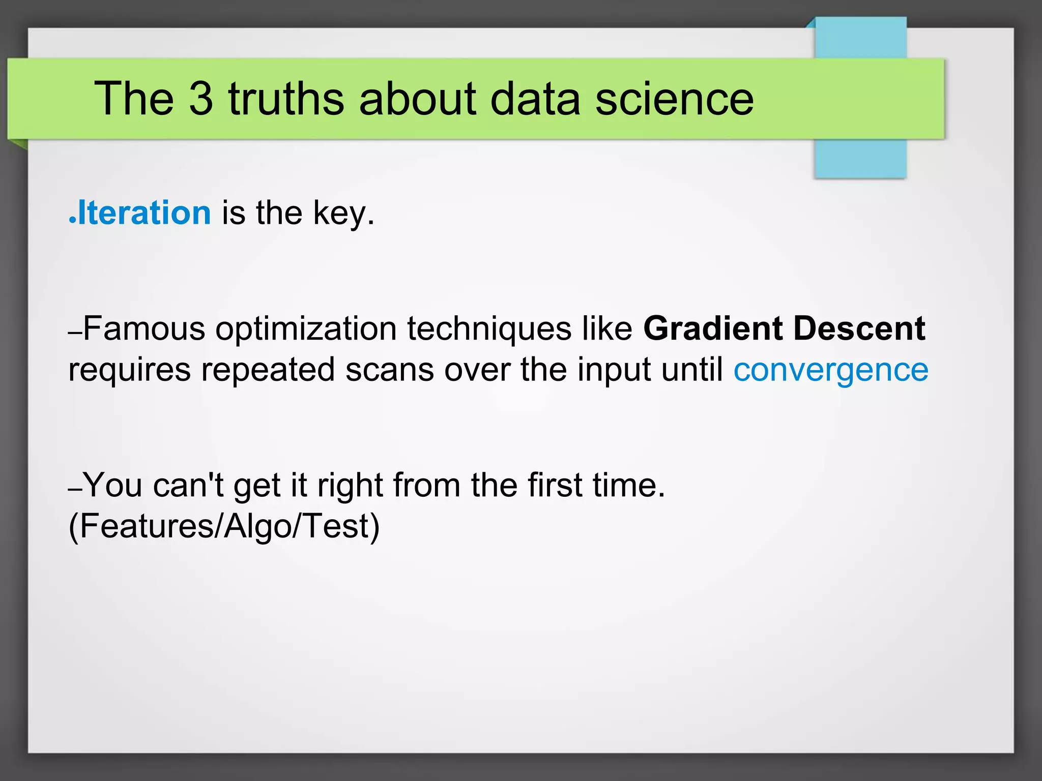 The 3 truths about data science
●Iteration is the key.
–Famous optimization techniques like Gradient Descent
requires repeated scans over the input until convergence
–You can't get it right from the first time.
(Features/Algo/Test)
 