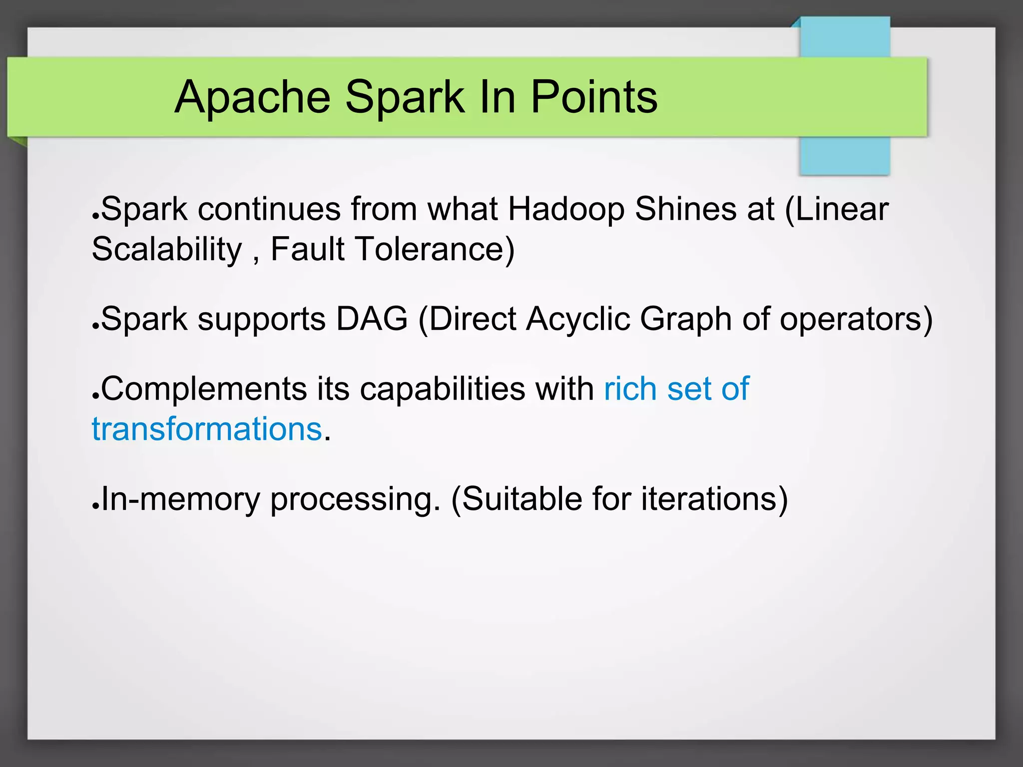 Apache Spark In Points
●Spark continues from what Hadoop Shines at (Linear
Scalability , Fault Tolerance)
●Spark supports DAG (Direct Acyclic Graph of operators)
●Complements its capabilities with rich set of
transformations.
●In-memory processing. (Suitable for iterations)
 