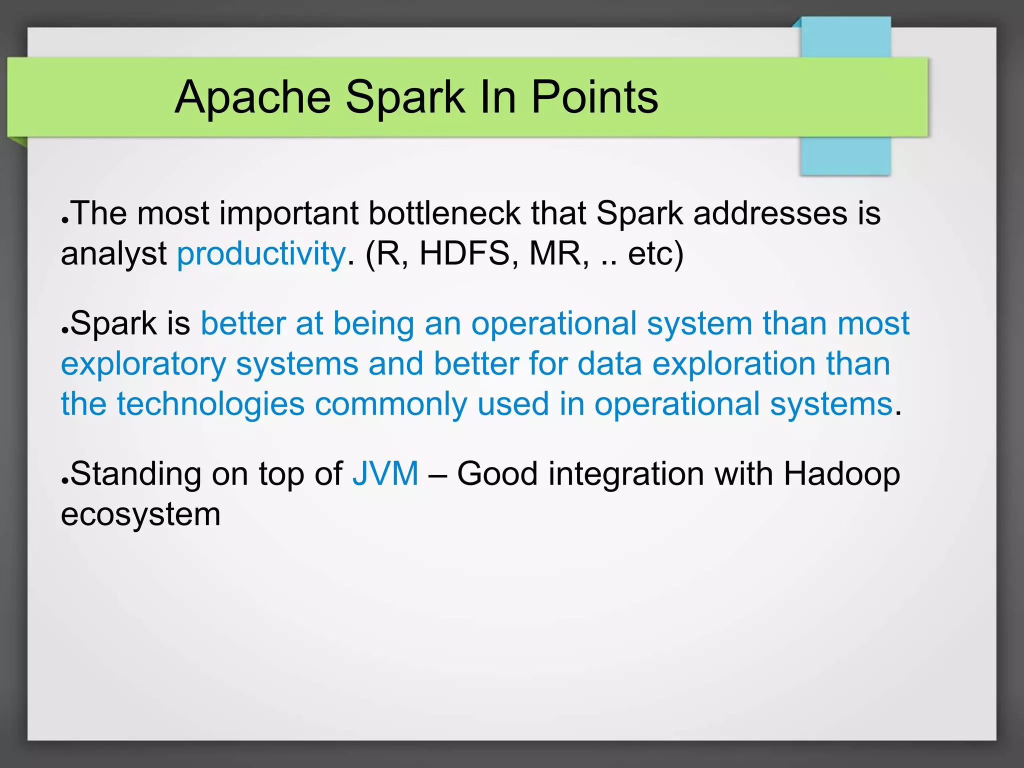 Apache Spark In Points
●The most important bottleneck that Spark addresses is
analyst productivity. (R, HDFS, MR, .. etc)
●Spark is better at being an operational system than most
exploratory systems and better for data exploration than
the technologies commonly used in operational systems.
●Standing on top of JVM – Good integration with Hadoop
ecosystem
 