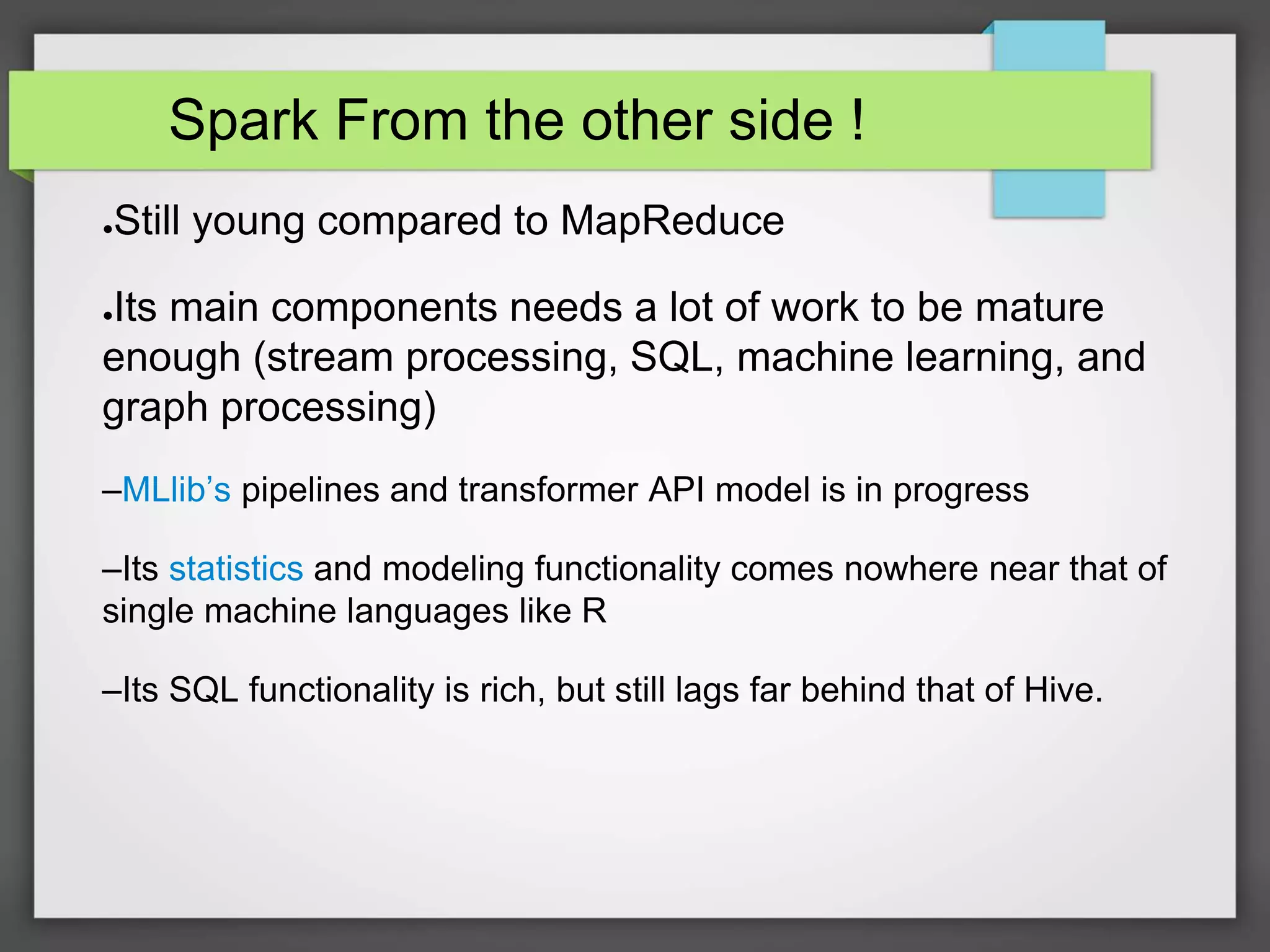 Spark From the other side !
●Still young compared to MapReduce
●Its main components needs a lot of work to be mature
enough (stream processing, SQL, machine learning, and
graph processing)
–MLlib’s pipelines and transformer API model is in progress
–Its statistics and modeling functionality comes nowhere near that of
single machine languages like R
–Its SQL functionality is rich, but still lags far behind that of Hive.
 