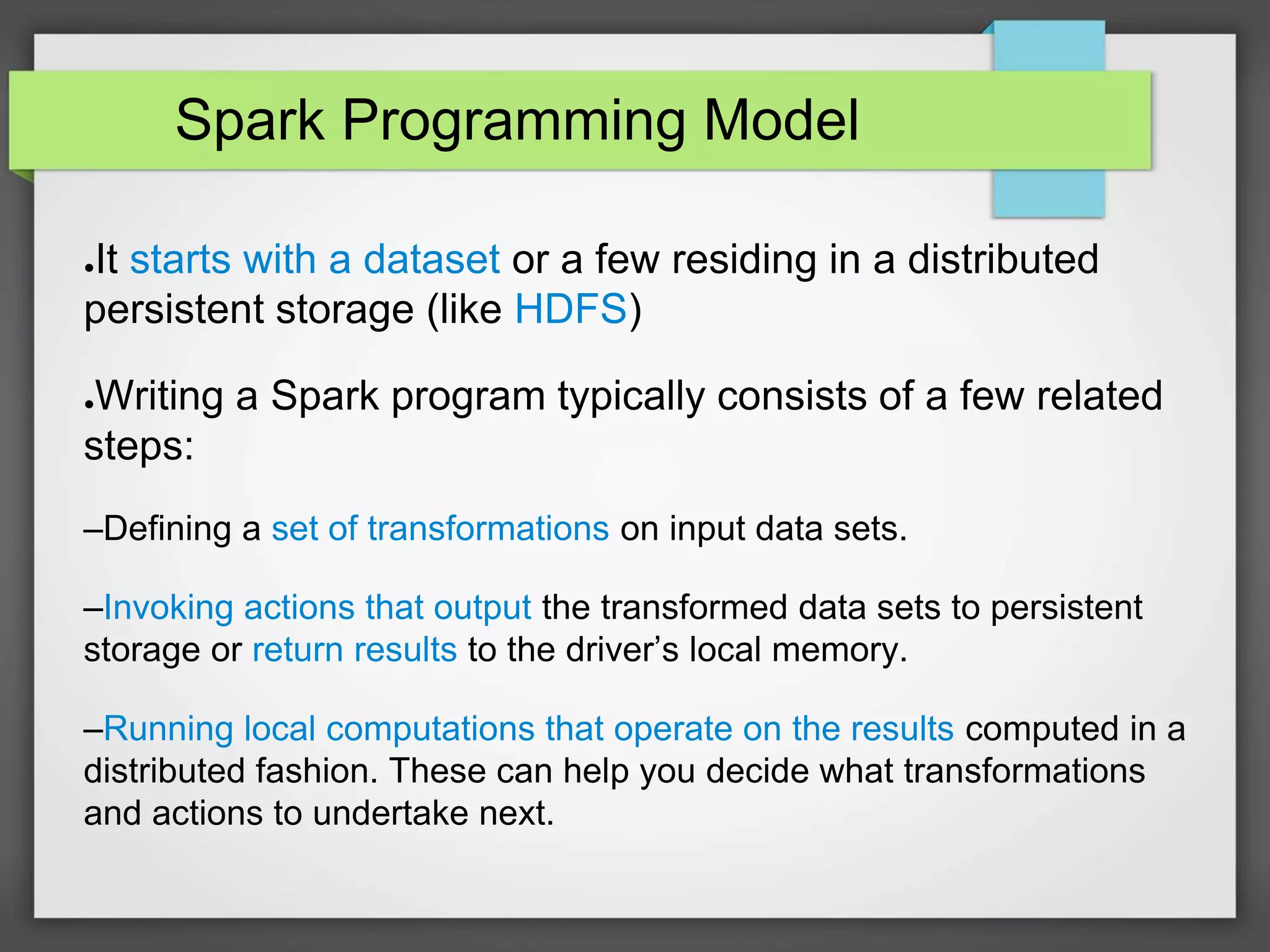 Spark Programming Model
●It starts with a dataset or a few residing in a distributed
persistent storage (like HDFS)
●Writing a Spark program typically consists of a few related
steps:
–Defining a set of transformations on input data sets.
–Invoking actions that output the transformed data sets to persistent
storage or return results to the driver’s local memory.
–Running local computations that operate on the results computed in a
distributed fashion. These can help you decide what transformations
and actions to undertake next.
 