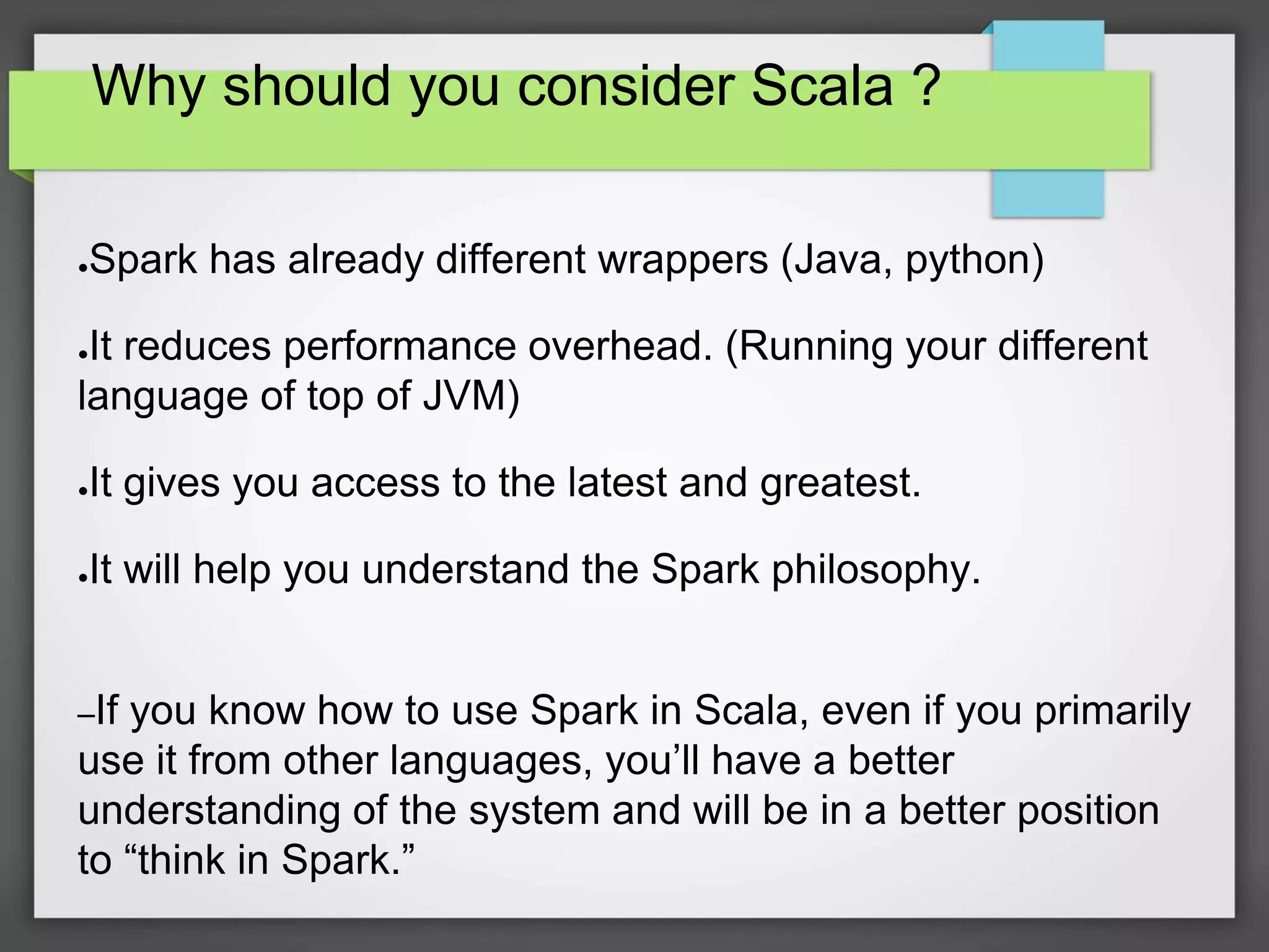 Why should you consider Scala ?
●Spark has already different wrappers (Java, python)
●It reduces performance overhead. (Running your different
language of top of JVM)
●It gives you access to the latest and greatest.
●It will help you understand the Spark philosophy.
–If you know how to use Spark in Scala, even if you primarily
use it from other languages, you’ll have a better
understanding of the system and will be in a better position
to “think in Spark.”
 