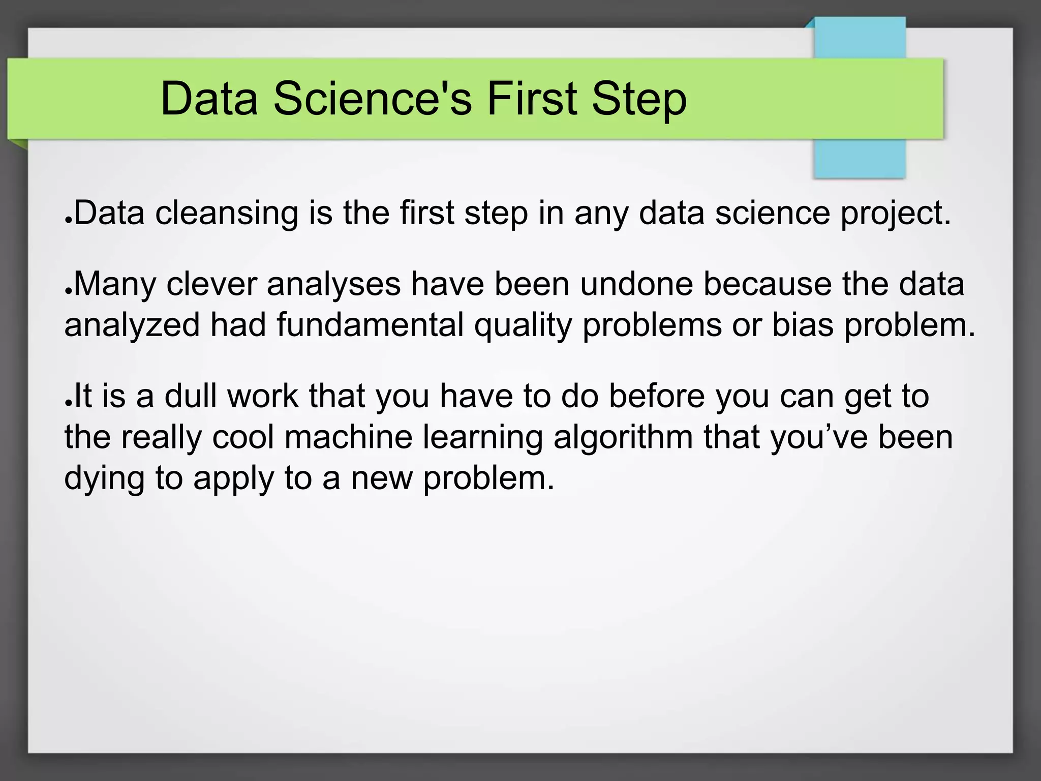 Data Science's First Step
●Data cleansing is the first step in any data science project.
●Many clever analyses have been undone because the data
analyzed had fundamental quality problems or bias problem.
●It is a dull work that you have to do before you can get to
the really cool machine learning algorithm that you’ve been
dying to apply to a new problem.
 