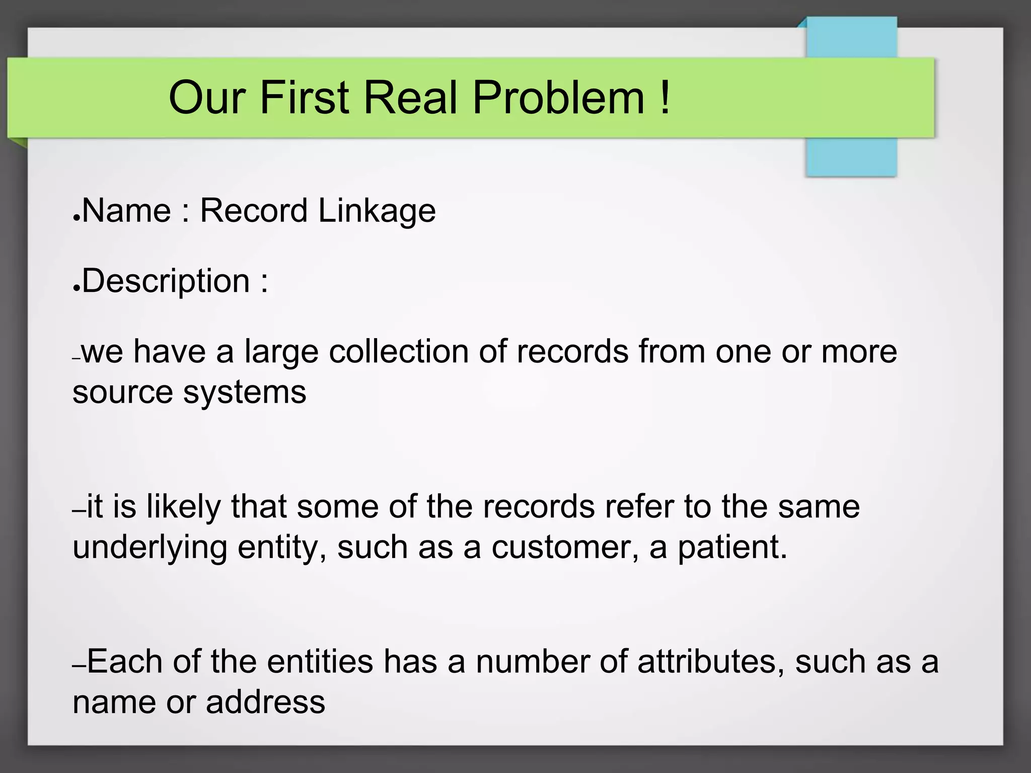 Our First Real Problem !
●Name : Record Linkage
●Description :
–we have a large collection of records from one or more
source systems
–it is likely that some of the records refer to the same
underlying entity, such as a customer, a patient.
–Each of the entities has a number of attributes, such as a
name or address
 