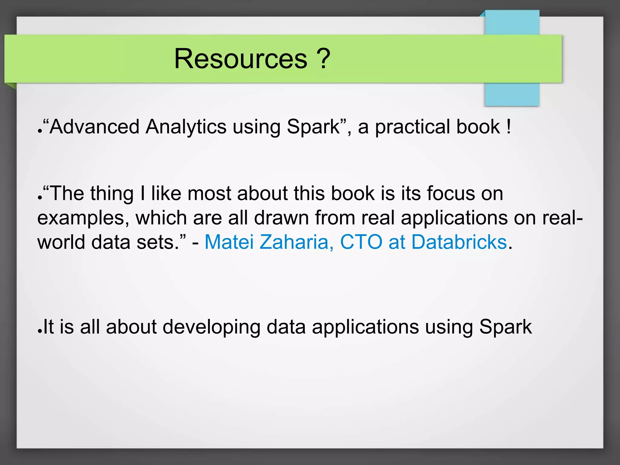 Resources ?
●“Advanced Analytics using Spark”, a practical book !
●“The thing I like most about this book is its focus on
examples, which are all drawn from real applications on real-
world data sets.” - Matei Zaharia, CTO at Databricks.
●It is all about developing data applications using Spark
 