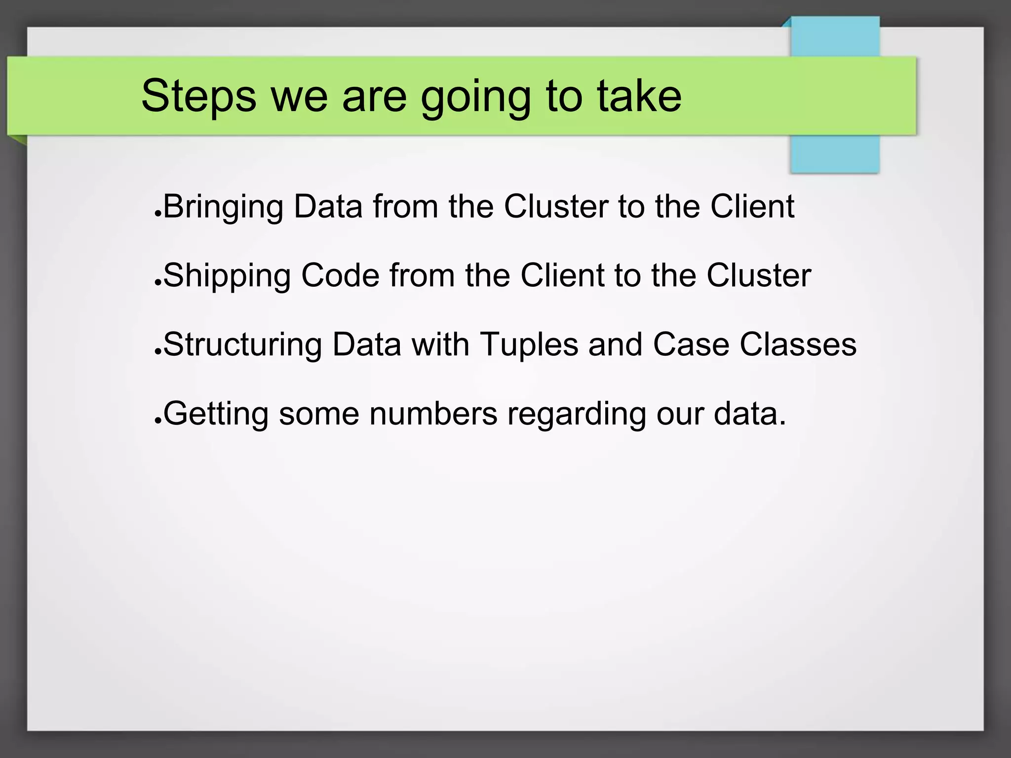 Steps we are going to take
●Bringing Data from the Cluster to the Client
●Shipping Code from the Client to the Cluster
●Structuring Data with Tuples and Case Classes
●Getting some numbers regarding our data.
 
