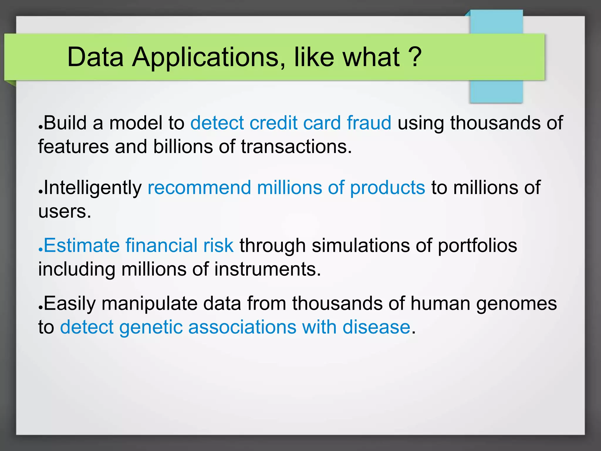 Data Applications, like what ?
●Build a model to detect credit card fraud using thousands of
features and billions of transactions.
●Intelligently recommend millions of products to millions of
users.
●Estimate financial risk through simulations of portfolios
including millions of instruments.
●Easily manipulate data from thousands of human genomes
to detect genetic associations with disease.
 