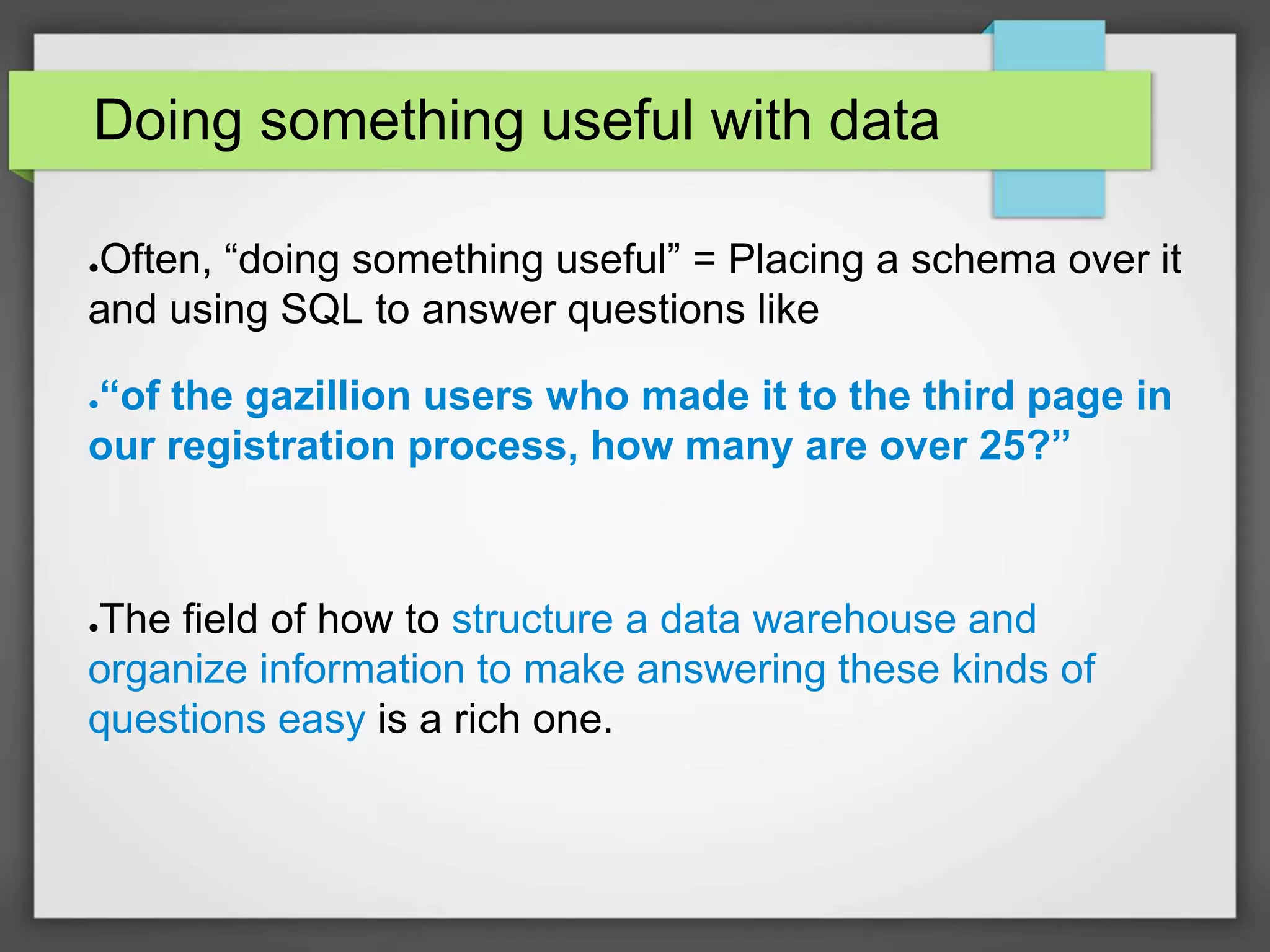 Doing something useful with data
●Often, “doing something useful” = Placing a schema over it
and using SQL to answer questions like
●“of the gazillion users who made it to the third page in
our registration process, how many are over 25?”
●The field of how to structure a data warehouse and
organize information to make answering these kinds of
questions easy is a rich one.
 