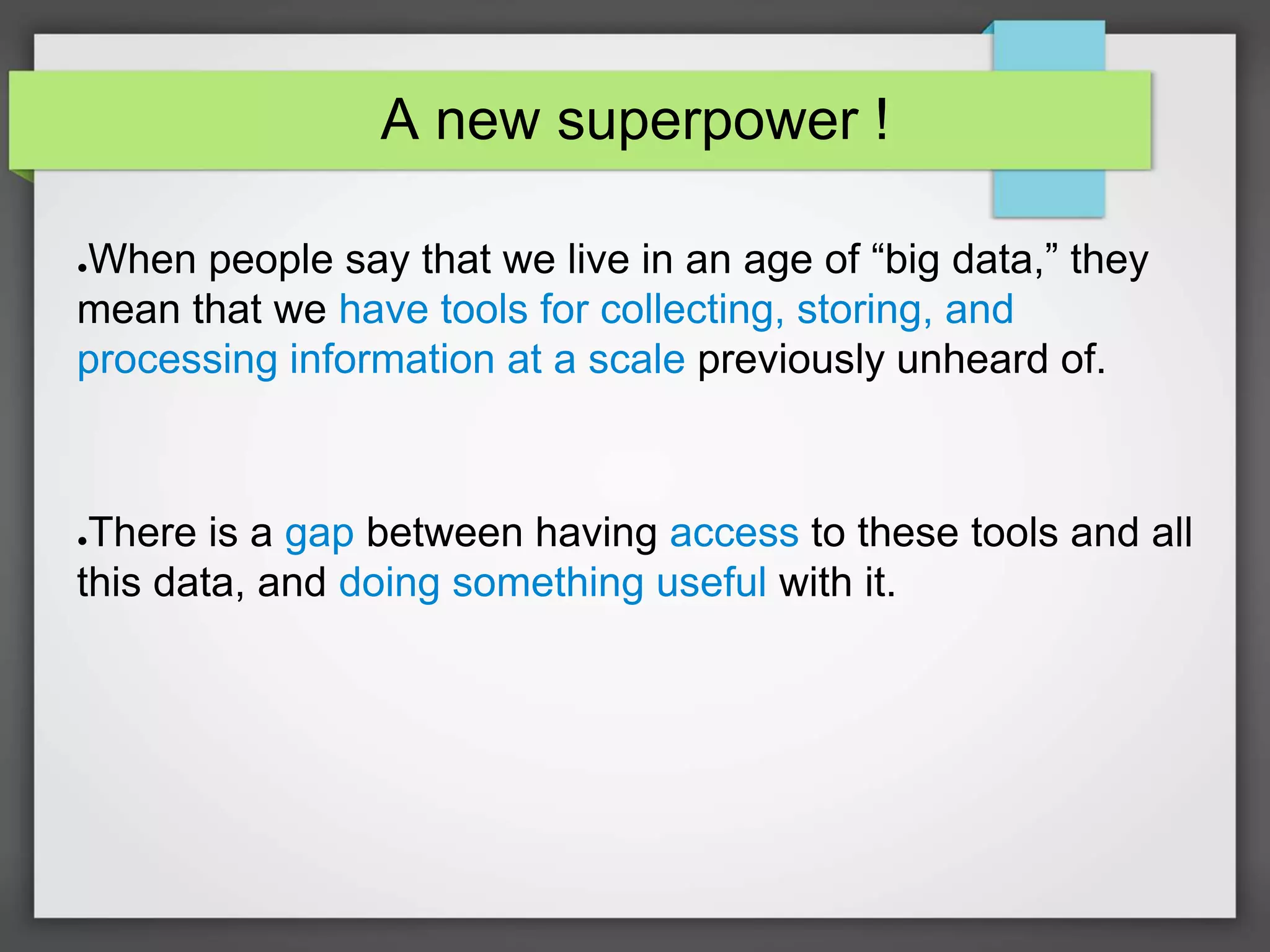 A new superpower !
●When people say that we live in an age of “big data,” they
mean that we have tools for collecting, storing, and
processing information at a scale previously unheard of.
●There is a gap between having access to these tools and all
this data, and doing something useful with it.
 