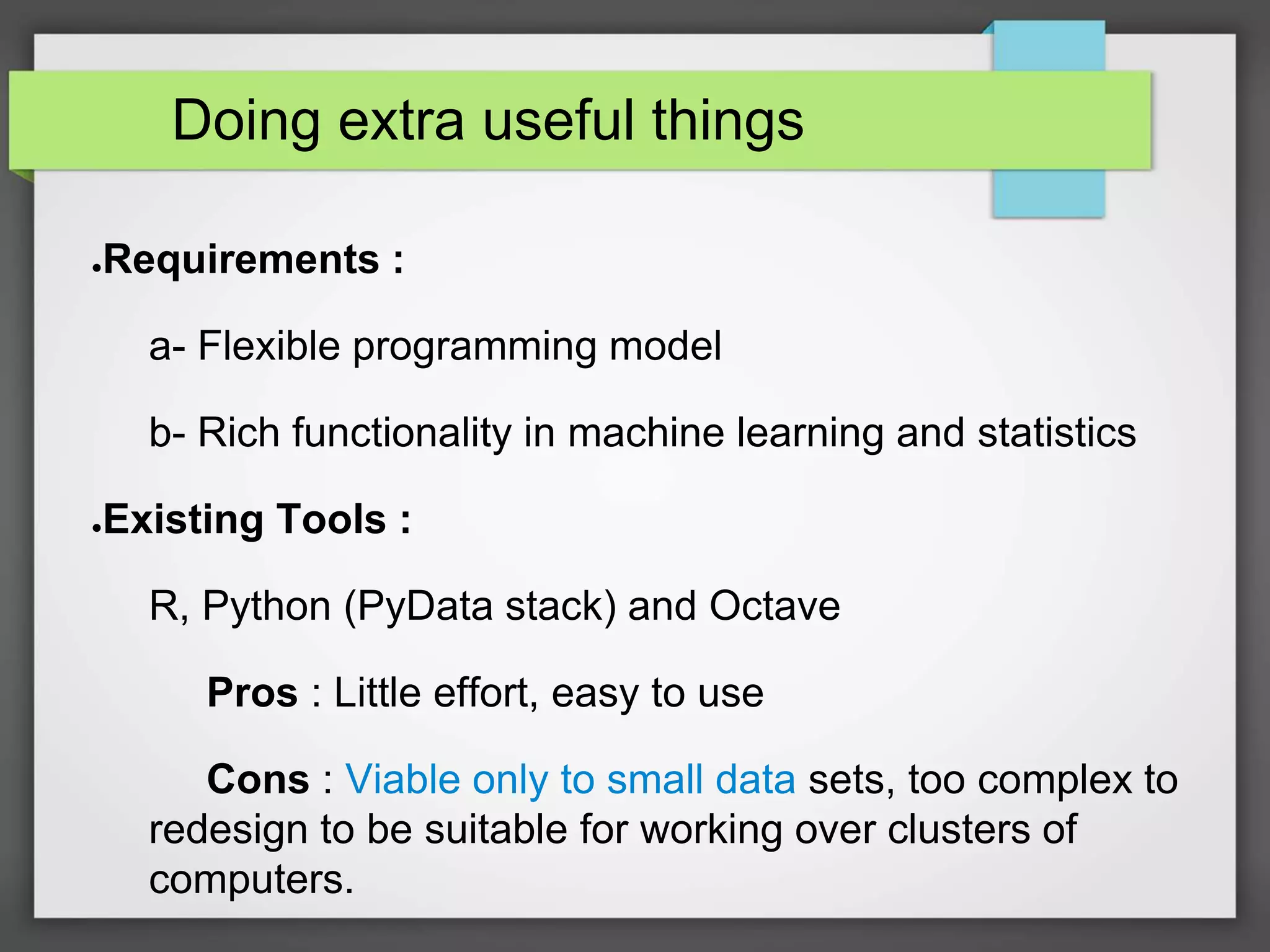 Doing extra useful things
●Requirements :
a- Flexible programming model
b- Rich functionality in machine learning and statistics
●Existing Tools :
R, Python (PyData stack) and Octave
Pros : Little effort, easy to use
Cons : Viable only to small data sets, too complex to
redesign to be suitable for working over clusters of
computers.
 