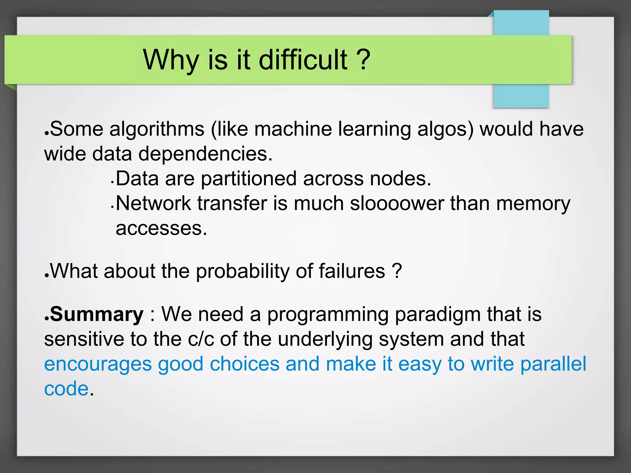 Why is it difficult ?
●Some algorithms (like machine learning algos) would have
wide data dependencies.
• Data are partitioned across nodes.
• Network transfer is much sloooower than memory
accesses.
●What about the probability of failures ?
●Summary : We need a programming paradigm that is
sensitive to the c/c of the underlying system and that
encourages good choices and make it easy to write parallel
code.
 