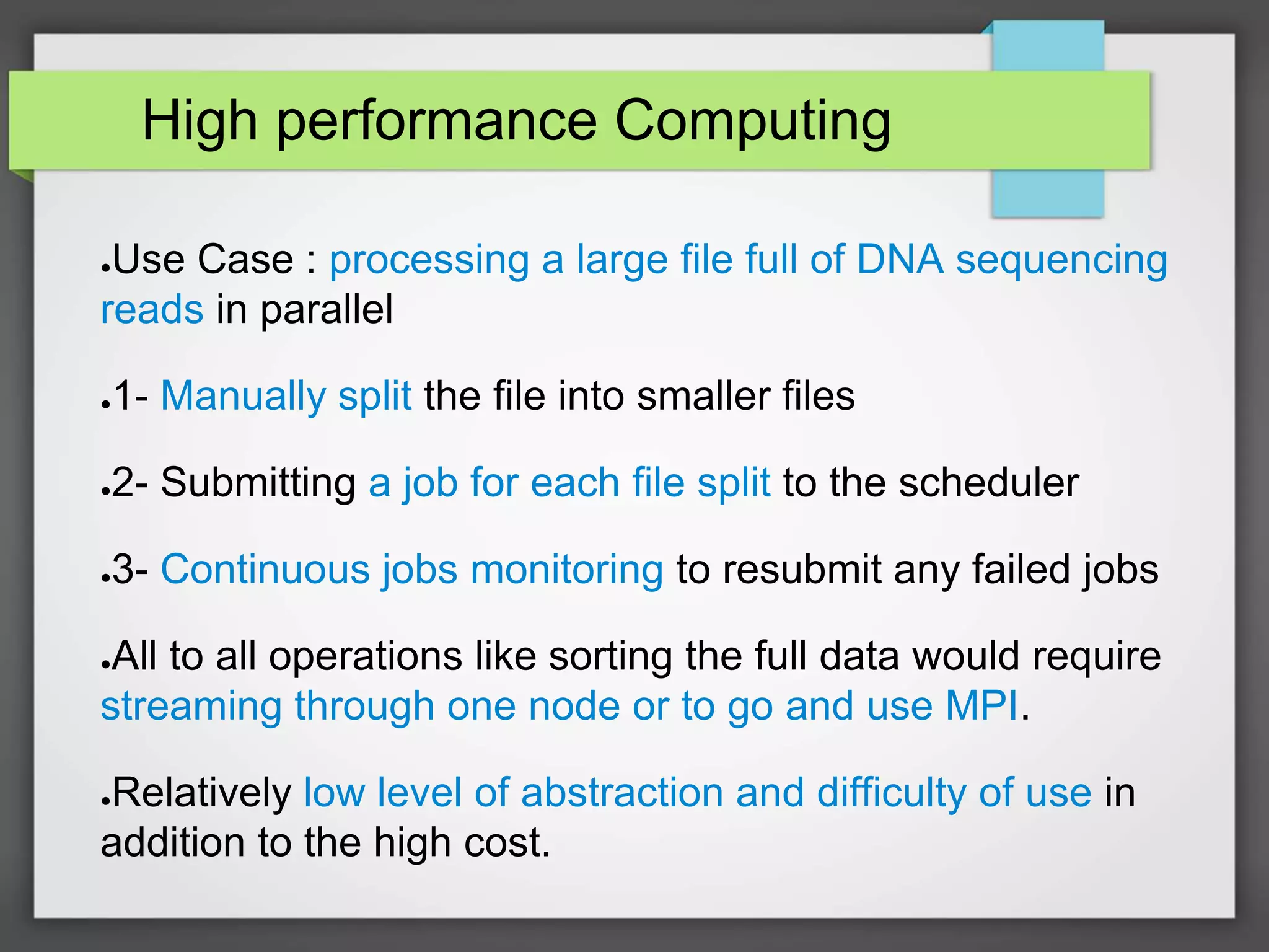 High performance Computing
●Use Case : processing a large file full of DNA sequencing
reads in parallel
●1- Manually split the file into smaller files
●2- Submitting a job for each file split to the scheduler
●3- Continuous jobs monitoring to resubmit any failed jobs
●All to all operations like sorting the full data would require
streaming through one node or to go and use MPI.
●Relatively low level of abstraction and difficulty of use in
addition to the high cost.
 