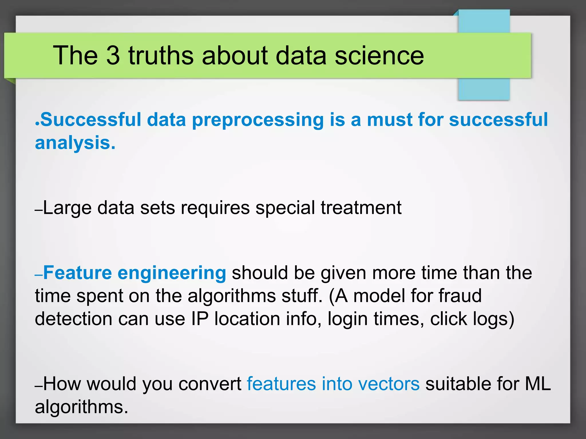The 3 truths about data science
●Successful data preprocessing is a must for successful
analysis.
–Large data sets requires special treatment
–Feature engineering should be given more time than the
time spent on the algorithms stuff. (A model for fraud
detection can use IP location info, login times, click logs)
–How would you convert features into vectors suitable for ML
algorithms.
 