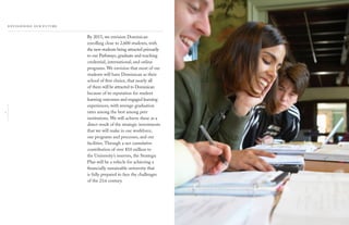 2
By 2015, we envision Dominican
enrolling close to 2,600 students, with
the new students being attracted primarily
to our Pathways, graduate and teaching
credential, international, and online
programs. We envision that most of our
students will have Dominican as their
school of ﬁrst choice, that nearly all
of them will be attracted to Dominican
because of its reputation for student
learning outcomes and engaged learning
experiences, with average graduation
rates among the best among peer
institutions. We will achieve these as a
direct result of the strategic investments
that we will make in our workforce,
our programs and processes, and our
facilities. Through a net cumulative
contribution of over $10 million to
the University’s reserves, the Strategic
Plan will be a vehicle for achieving a
ﬁnancially sustainable university that
is fully prepared to face the challenges
of the 21st century.
 