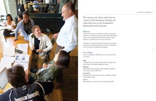 5
The mission, core values, and vision are
central to The Dominican Strategy and
collectively serve as the foundational
framework for the University.
Mission
Dominican University of California educates and prepares
students to be ethical leaders and socially-responsible global
citizens who incorporate the Dominican values of study,
reﬂection, community, and service into their lives.
Guided by its Catholic heritage, the University is committed
to diversity, sustainability, and the integration of the liberal
arts, the sciences, and professional programs.
Core Values
Since its founding in 1890, Dominican has embraced four
core values:
Study
Development of the human intellect based on seeking truth
with the goal of sharing knowledge with others.
Reﬂection
Knowledge of self and greater understanding through the
study of one’s place in the world.
Community
Development of one’s role as an active, contributing member
in the world-at-large.
Service
Responding to the needs of others locally and globally.
 