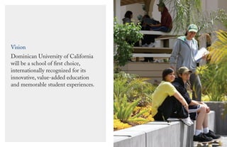 Vision
Dominican University of California
will be a school of ﬁrst choice,
internationally recognized for its
innovative, value-added education
and memorable student experiences.
 