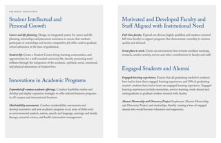 Student Intellectual and
Personal Growth
Career and life planning. Design an integrated system for career and life
planning, internships and placement assistance to ensure that students
participate in internships and receive competitive job offers and/or graduate
school admission at the time of graduation.
Student life. Create a Student Center, living-learning communities, and
opportunities for a well-rounded university life, thereby promoting total
wellness through the integration of the academic, spiritual, social, emotional,
and physical dimensions of student lives.
Innovations in Academic Programs
Expanded off-campus academic offerings. Conduct feasibility studies and
develop and deploy expansion strategies to offer selected business programs
in off-campus and international locations.
Marketability assessments. Conduct marketability assessments and
develop innovative and new academic programs in an array of ﬁelds such
as environmental analysis, autism, speech and language, marriage and family
therapy, actuarial science, and health information management.
Motivated and Developed Faculty and
Staff Aligned with Institutional Need
Full-time faculty. Expand our diverse, highly qualiﬁed, and student-centered
full-time faculty to support programs that demonstrate centrality to mission
quality and demand.
Great place to work. Create an environment that rewards excellent teaching,
research, creative activity, service and other contributions by faculty and staff.
Engaged Students and Alumni
Engaged learning experiences. Ensure that all graduating bachelor’s students
have had at least three engaged learning experiences and 50% of graduating
master’s students have had at least one engaged learning experience. Engaged
learning experiences include internships, service-learning, study abroad and
undergraduate or graduate student research with faculty.
Alumni Mentorship and Discovery Project. Implement Alumni Mentorship
and Discovery Project, and externships, thereby creating a base of engaged
alumni who would become volunteers and supporters.
 
