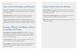 School of First Choice for Students
Internationalization. Through international partnerships for study abroad,
participation in the Fulbright Program, and an inclusive culture, expand our
international student body.
NCAA Division II athletic program. Achieve full membership in Division II
of the National Collegiate Athletic Association (NCAA).
Website enhancement. Enhance the content, usability, appearance, and visibility
of Dominican’s website.
State-of-the-Art Facilities and Processes
State-of-the-art technology. Provide faculty and staff with current technology
and instructional facilities and user-friendly online self-services and business
process improvements.
Campus Master Plan. Work with the City of San Rafael and Dominican
neighborhood to develop a new comprehensive Campus Master Plan.
Campus-wide greening project. Develop and adopt sustainability practices,
including a transportation plan, leading to a Sustainability Campus Leadership
Award from the Association to Advance Sustainability in Higher Education.
Visionary, Effective, and Mission-Driven
Leadership and Culture
Responsibility Center Management (RCM). Institute RCM to ensure that
strategic directives and priorities drive ﬁnancial and human resource allocation
and that entrepreneurial activity of schools is complemented by a collective
vision for institutional priorities.
Assessment practices. Incorporate a culture of assessment and data-driven
continuous improvement across all degree programs.
Business intelligence. Transform Dominican into an analytical organization by
institutionalizing data analytics, predictive modeling, and performance
measurement systems.
 