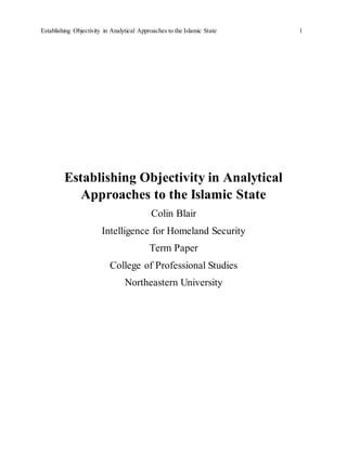 Establishing Objectivity in Analytical Approaches to the Islamic State 1
Establishing Objectivity in Analytical
Approaches to the Islamic State
Colin Blair
Intelligence for Homeland Security
Term Paper
College of Professional Studies
Northeastern University
 