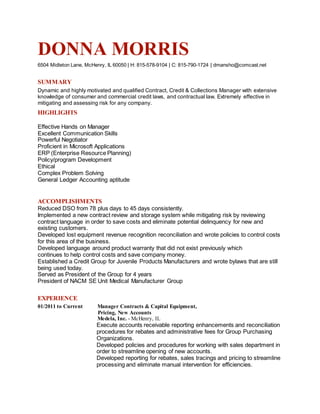 DONNA MORRIS
6504 Midleton Lane, McHenry, IL 60050 | H: 815-578-9104 | C: 815-790-1724 | dmansho@comcast.net
SUMMARY
Dynamic and highly motivated and qualified Contract, Credit & Collections Manager with extensive
knowledge of consumer and commercial credit laws, and contractual law. Extremely effective in
mitigating and assessing risk for any company.
HIGHLIGHTS
Effective Hands on Manager
Excellent Communication Skills
Powerful Negotiator
Proficient in Microsoft Applications
ERP (Enterprise Resource Planning)
Policy/program Development
Ethical
Complex Problem Solving
General Ledger Accounting aptitude
ACCOMPLISHMENTS
Reduced DSO from 78 plus days to 45 days consistently.
Implemented a new contract review and storage system while mitigating risk by reviewing
contract language in order to save costs and eliminate potential delinquency for new and
existing customers.
Developed lost equipment revenue recognition reconciliation and wrote policies to control costs
for this area of the business.
Developed language around product warranty that did not exist previously which
continues to help control costs and save company money.
Established a Credit Group for Juvenile Products Manufacturers and wrote bylaws that are still
being used today.
Served as President of the Group for 4 years
President of NACM SE Unit Medical Manufacturer Group
EXPERIENCE
01/2011 to Current Manager Contracts & Capital Equipment,
Pricing, New Accounts
Medela, Inc. - McHenry, IL
Execute accounts receivable reporting enhancements and reconciliation
procedures for rebates and administrative fees for Group Purchasing
Organizations.
Developed policies and procedures for working with sales department in
order to streamline opening of new accounts.
Developed reporting for rebates, sales tracings and pricing to streamline
processing and eliminate manual intervention for efficiencies.
 