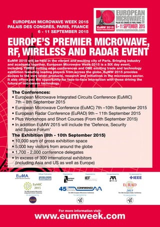 FREEDOM THROUGH MICROWAVES
EuMW 2015 6-11SEPTEMBER 2015
PALAIS DES CONGRÈS DE PARIS,FRANCEEUROPEAN MICROWAVE WEEK 2015
PALAIS DES CONGRÈS, PARIS, FRANCE
6 - 11 SEPTEMBER 2015
EUROPE’S PREMIER MICROWAVE,
RF, WIRELESS AND RADAR EVENT
The Conferences:
• European Microwave Integrated Circuits Conference (EuMIC)
7th – 8th September 2015
• European Microwave Conference (EuMC) 7th –10th September 2015
• European Radar Conference (EuRAD) 9th – 11th September 2015
• Plus Workshops and Short Courses (From 6th September 2015)
• In addition EuMW 2015 will include the ‘Defence, Security
and Space Forum’
The Exhibition (8th - 10th September 2015)
• 10,000 sqm of gross exhibition space
• 5,000 key visitors from around the globe
• 1,700 - 2,000 conference delegates
• In excess of 300 international exhibitors
(including Asia and US as well as Europe)
EuMW 2015 will be held in the vibrant and exciting city of Paris. Bringing industry
and academia together, European Microwave Week 2015 is a SIX day event,
including THREE cutting edge conferences and ONE exciting trade and technology
exhibition featuring leading players from across the globe. EuMW 2015 provides
access to the very latest products, research and initiatives in the microwave sector.
It also offers you the opportunity for face-to-face interaction with those driving the
future of microwave technology.
For more information visit:
www.eumweek.com
Co-sponsored by:Co-sponsored by: Co-sponsored by:
Ofﬁcial Publication: Organised by: Supported by: Co-sponsored by: Co-sponsored by:
 