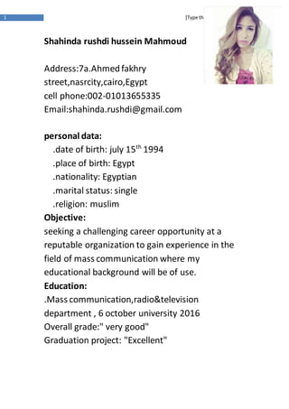1 [Type the documenttitle]
Shahinda rushdi hussein Mahmoud
Address:7a.Ahmedfakhry
street,nasrcity,cairo,Egypt
cell phone:002-01013655335
Email:shahinda.rushdi@gmail.com
personal data:
1994th
.date of birth: july 15
.place of birth: Egypt
.nationality: Egyptian
.marital status: single
.religion: muslim
Objective:
seeking a challenging career opportunity at a
reputable organization to gain experience in the
field of mass communication where my
educational background will be of use.
Education:
.Mass communication,radio&television
department , 6 october university 2016
Overall grade:" very good"
Graduation project: "Excellent"
 