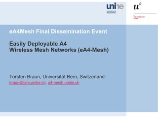 eA4Mesh Final Dissemination Event
Easily Deployable A4
Wireless Mesh Networks (eA4-Mesh)
Torsten Braun, Universität Bern, Switzerland
braun@iam.unibe.ch, a4-mesh.unibe.ch
 