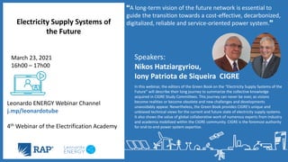 Speakers:
Nikos Hatziargyriou,
Iony Patriota de Siqueira CIGRE
In this webinar, the editors of the Green Book on the “Electricity Supply Systems of the
Future” will describe their long journey to summarize the collective knowledge
acquired in CIGRE Study Committees. This journey can never be over, as visions
become realities or become obsolete and new challenges and developments
unavoidably appear. Nevertheless, the Green Book provides CIGRE’s unique and
unbiased technical views for the current and future state of electricity supply systems.
It also shows the value of global collaborative work of numerous experts from industry
and academia mobilized within the CIGRE community. CIGRE is the foremost authority
for end-to-end power system expertise.
Electricity Supply Systems of
the Future
Leonardo ENERGY Webinar Channel
j.mp/leonardotube
4th Webinar of the Electrification Academy
March 23, 2021
16h00 – 17h00
A long-term vision of the future network is essential to
guide the transition towards a cost-effective, decarbonized,
digitalized, reliable and service-oriented power system.
 